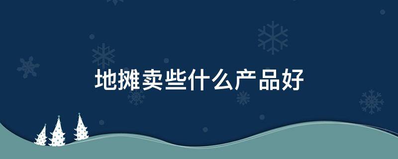 地摊卖些什么产品好 地摊儿卖什么产品好