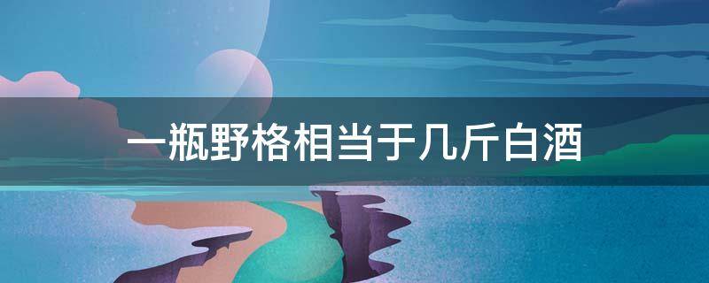 一瓶野格相当于几斤白酒 喝一瓶野格等于几瓶啤酒