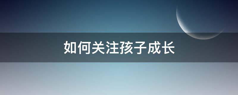 如何关注孩子成长（家长如何关注孩子成长中五个方面的问题）