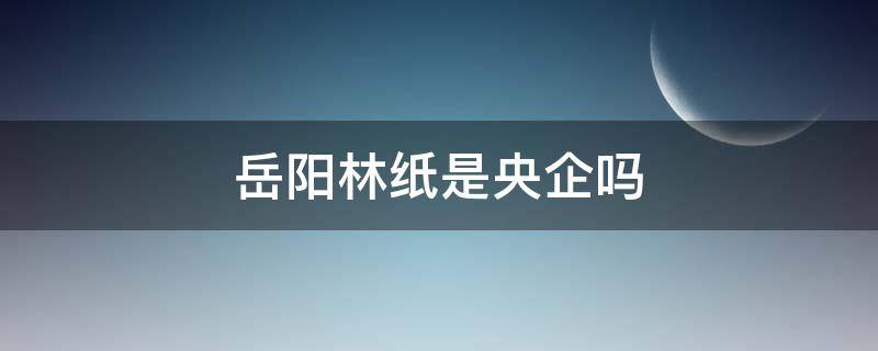 岳阳林纸是央企吗（岳阳林纸是什么企业）