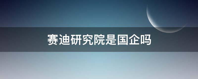 赛迪研究院是国企吗（赛迪研究院是国企吗还是私企）