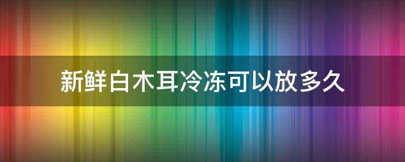 新鲜白木耳冷冻可以放多久 新鲜白木耳冷冻可以放多久吃