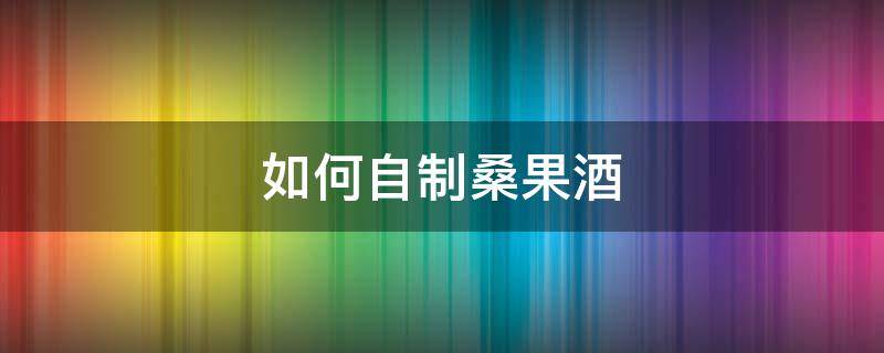 如何自制桑果酒（如何自制桑果酒视频）