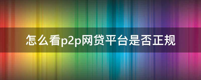 怎么看p2p网贷平台是否正规（怎么看p2p平台资质）