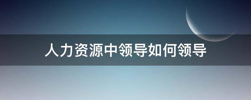 人力资源中领导如何领导 人力资源中领导如何领导员工