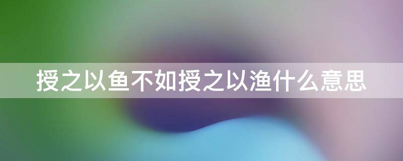 授之以鱼不如授之以渔什么意思（授之以鱼不如授之以渔什么意思故事）