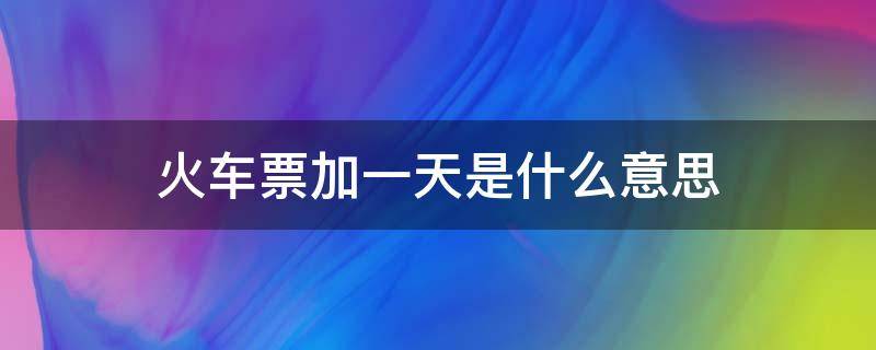 火车票加一天是什么意思 购买火车票后面有加一天什么意思?