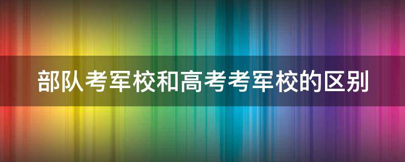 部队考军校和高考考军校的区别（部队考军校和高考考军校的区别大吗）