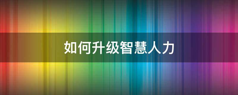 如何升级智慧人力 如何升级智慧人力系统