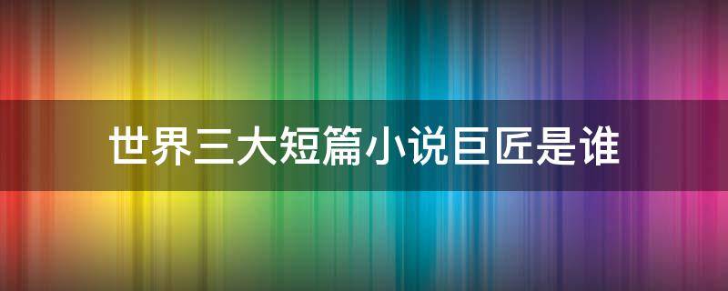 世界三大短篇小说巨匠是谁（世界三大短篇小说巨匠是谁?分别是哪一国人?）