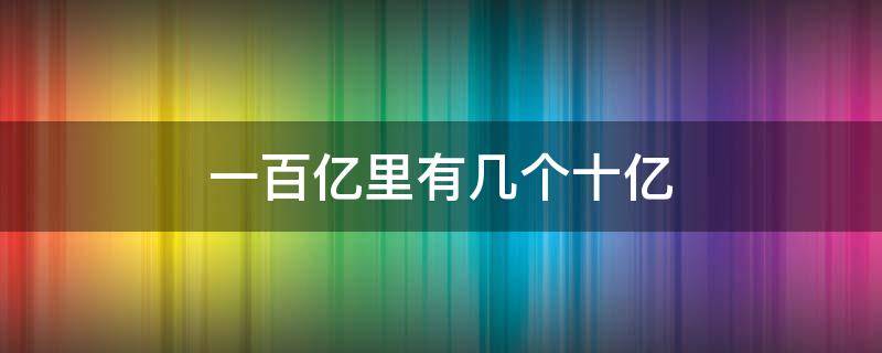 一百亿里有几个十亿（一百亿里有几个十亿可以大小写都可以）