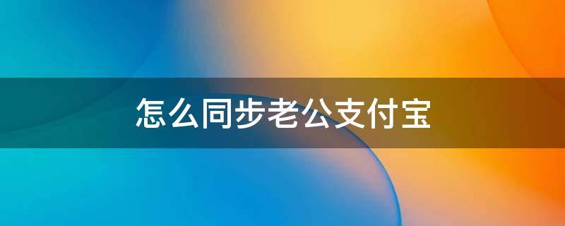 怎么同步老公支付宝（怎么同步老公支付宝账单信息）