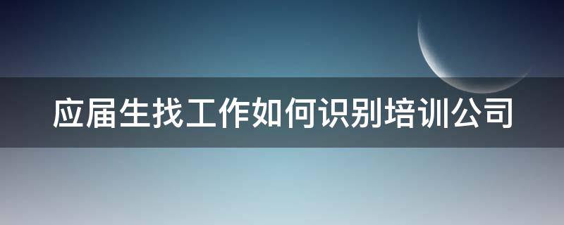 应届生找工作如何识别培训公司 应届毕业生去培训机构培训