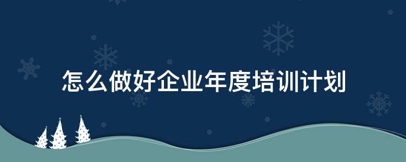 怎么做好企业年度培训计划（怎么做好企业年度培训计划管理）