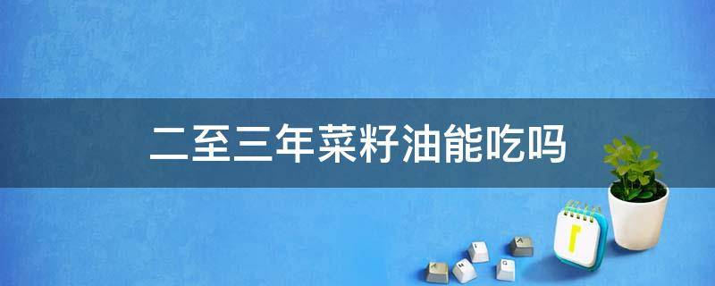 二至三年菜籽油能吃吗 自己榨的菜籽油五六年了