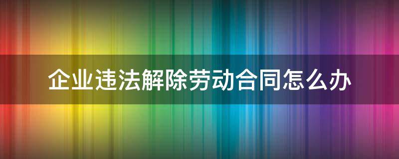 企业违法解除劳动合同怎么办（企业违法解除劳动合同怎么办呢）