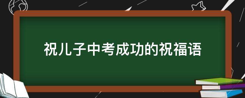 祝儿子中考成功的祝福语 祝儿子中考成功的祝福语成语