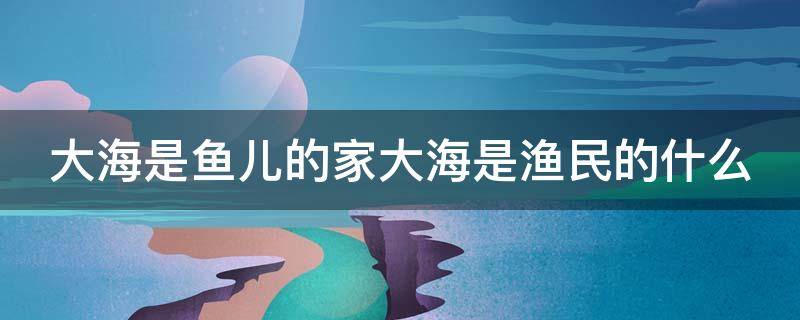 大海是鱼儿的家大海是渔民的什么（大海是鱼儿的什么大海是渔民的什么）