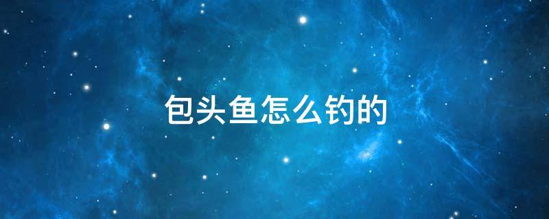 包头鱼怎么钓的 钓包头鱼要什么饵料最好