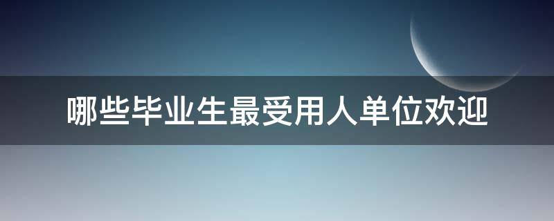 哪些毕业生最受用人单位欢迎 怎样的毕业生最受用人单位欢迎