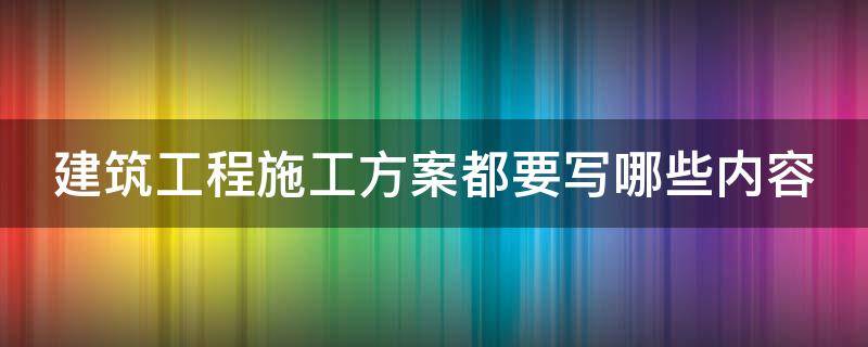 建筑工程施工方案都要写哪些内容 建筑工程施工方案都要写哪些内容和要求