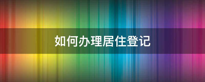 如何办理居住登记（怎么查自己的居住证）