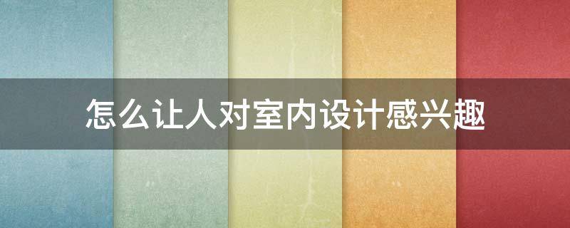 怎么让人对室内设计感兴趣（室内设计怎么提升自己的设计水平）