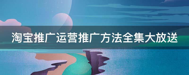 淘宝推广运营推广方法全集大放送（淘宝运营推广方案怎么写）