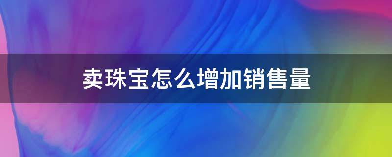 卖珠宝怎么增加销售量 卖珠宝怎么增加销售量和销量