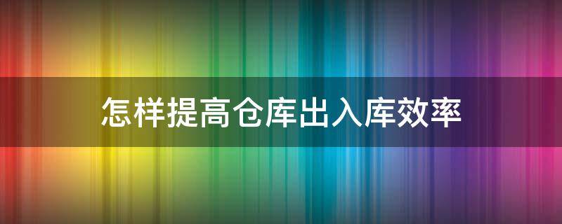 怎样提高仓库出入库效率（如何提高仓库出库速度）