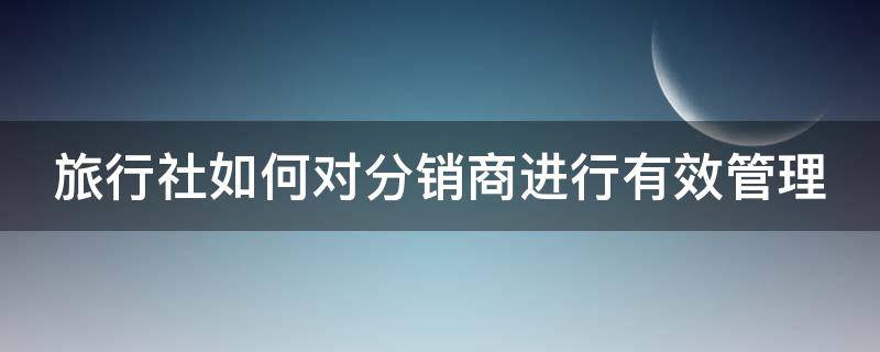 旅行社如何对分销商进行有效管理 旅行社分销商是什么意思