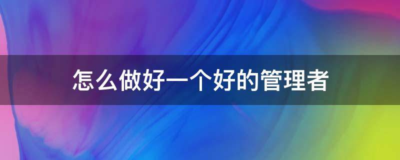 怎么做好一个好的管理者（怎么做好一个好的管理者心得体会）