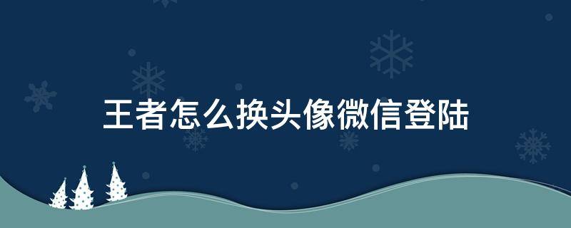 王者怎么换头像微信登陆 王者怎么换头像微信登陆不上