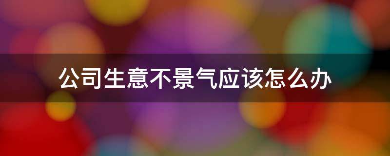 公司生意不景气应该怎么办 公司生意不景气应该怎么办呀