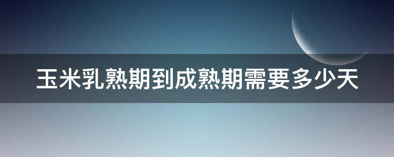 玉米乳熟期到成熟期需要多少天 玉米乳熟期到成熟期需要多少天才能吃