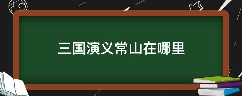 三国演义常山在哪里 三国演义常山在哪个地方