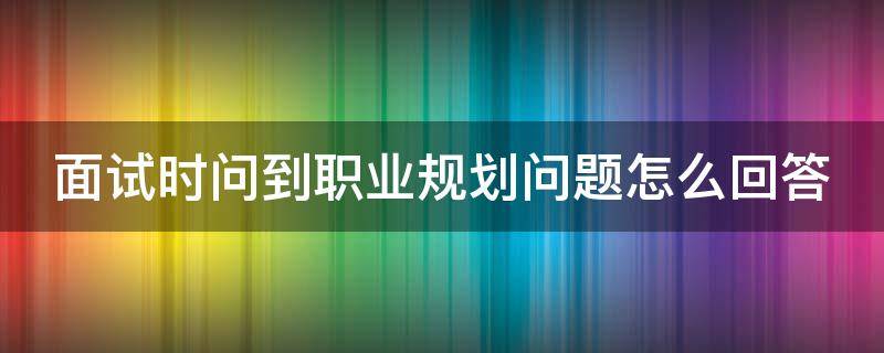 面试时问到职业规划问题怎么回答 面试时问到职业规划问题怎么回答他