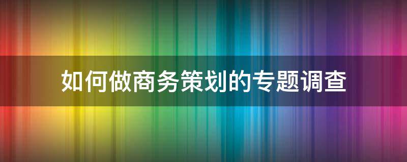 如何做商务策划的专题调查 如何做商务策划的专题调查报告