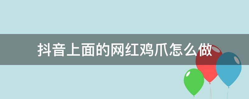 抖音上面的网红鸡爪怎么做（抖音上面的网红鸡爪怎么做的视频）