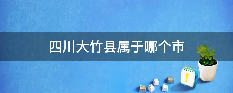 四川大竹县属于哪个市 四川大竹县属于哪个市哪个区