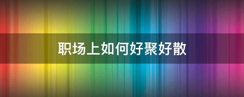 职场上如何好聚好散（职场好聚好散的性格）