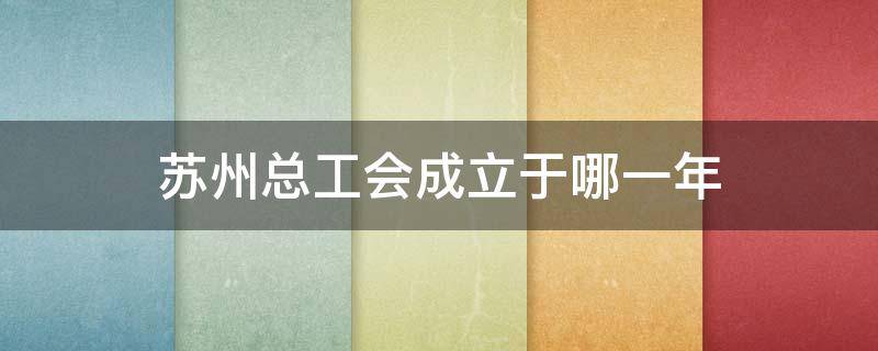 苏州总工会成立于哪一年 苏州总工会成立于哪一年几月几日