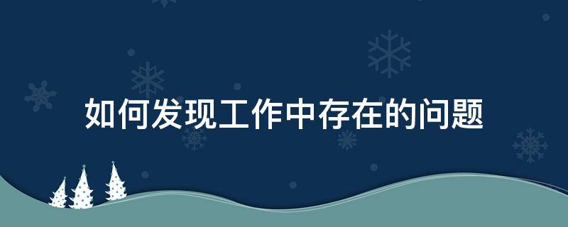 如何发现工作中存在的问题（如何发现工作中存在的问题和不足）