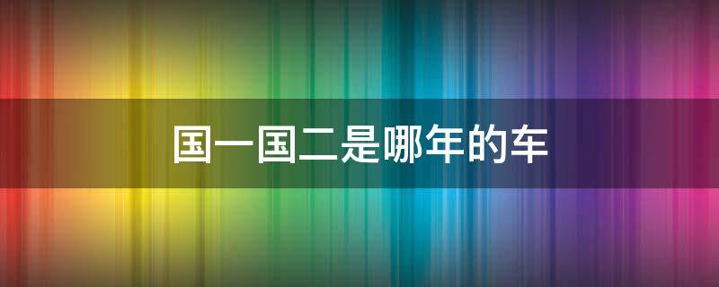 国一国二是哪年的车 国一国二汽车什么意思