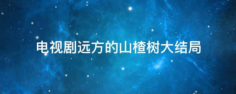 电视剧远方的山楂树大结局 电视剧远方的山楂树大结局剧情介绍