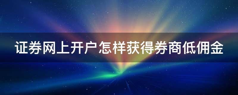 证券网上开户怎样获得券商低佣金 怎么开证券账户佣金最便宜