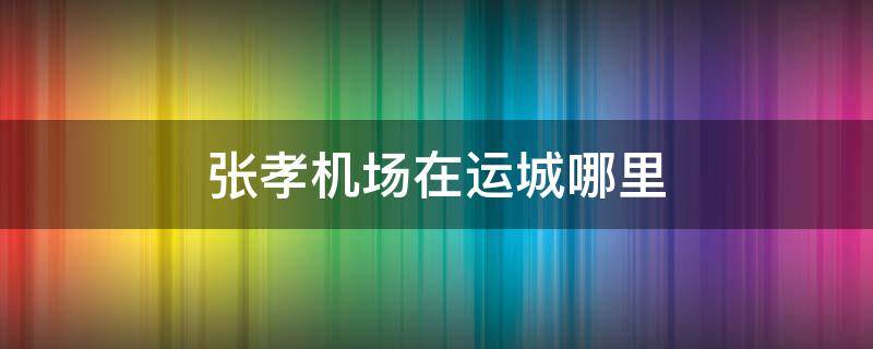 张孝机场在运城哪里（张孝机场在运城哪里建）