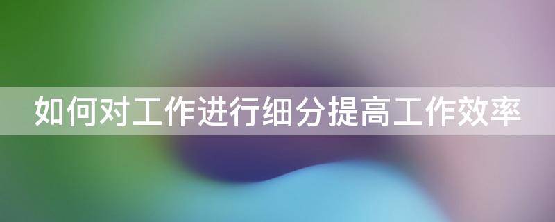 如何对工作进行细分提高工作效率 如何对工作进行细分提高工作效率和效率