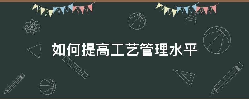 如何提高工艺管理水平 如何提高工艺管理水平的方法