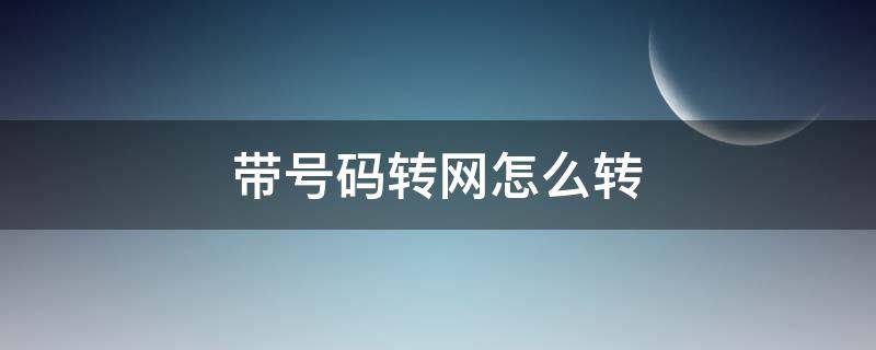 带号码转网怎么转（中国移动带号码转网怎么转）